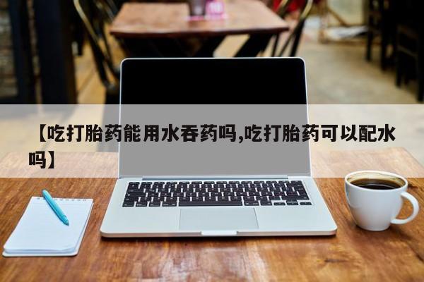 堕胎药货到付款【吃打胎药能用水吞药吗,吃打胎药可以配水吗】