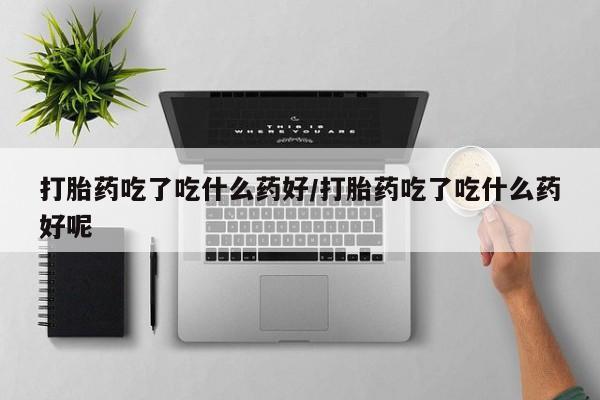堕胎药货到付款打胎药吃了吃什么药好/打胎药吃了吃什么药好呢