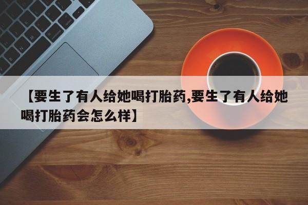 堕胎药货到付款【要生了有人给她喝打胎药,要生了有人给她喝打胎药会怎么样】