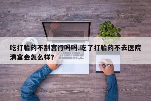 堕胎药货到付款吃打胎药不刮宫行吗吗.吃了打胎药不去医院清宫会怎么样？