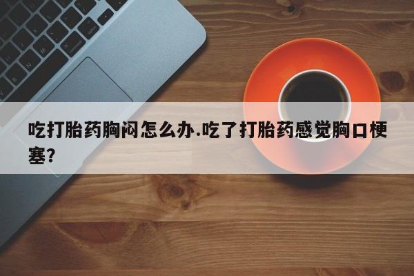 堕胎药货到付款吃打胎药胸闷怎么办.吃了打胎药感觉胸口梗塞？