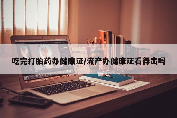 堕胎药货到付款吃完打胎药办健康证/流产办健康证看得出吗