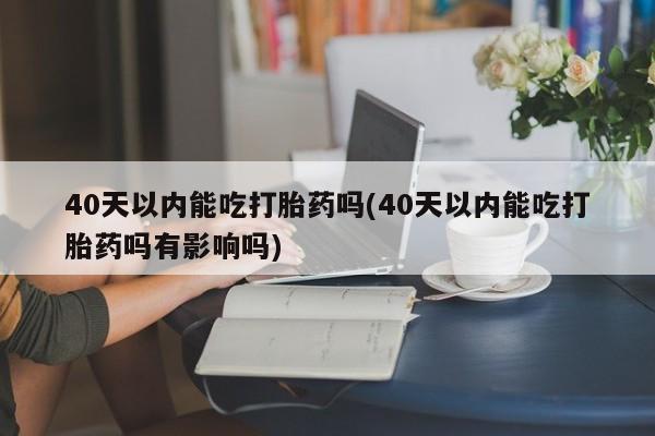 堕胎药货到付款40天以内能吃打胎药吗(40天以内能吃打胎药吗有影响吗)