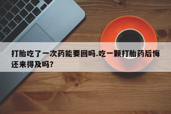 堕胎药货到付款打胎吃了一次药能要回吗.吃一颗打胎药后悔还来得及吗？