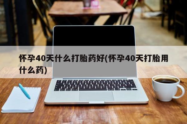 堕胎药货到付款怀孕40天什么打胎药好(怀孕40天打胎用什么药)