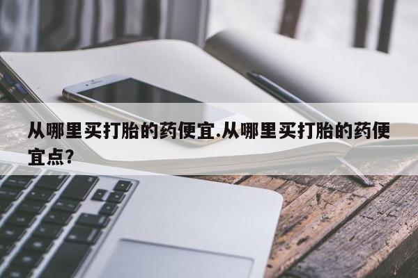 堕胎药货到付款从哪里买打胎的药便宜.从哪里买打胎的药便宜点？