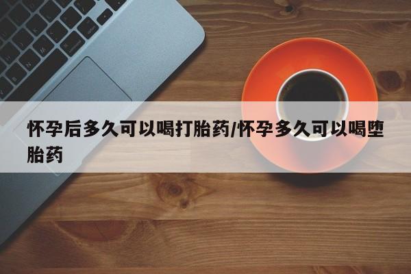 堕胎药货到付款怀孕后多久可以喝打胎药/怀孕多久可以喝堕胎药