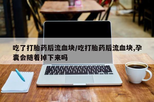 堕胎药货到付款吃了打胎药后流血块/吃打胎药后流血块,孕囊会随着掉下来吗