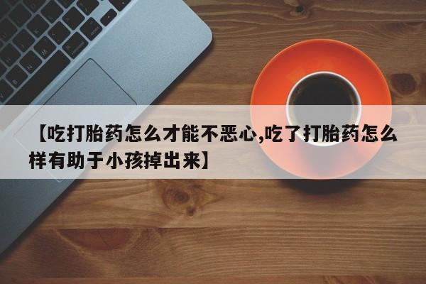 堕胎药货到付款【吃打胎药怎么才能不恶心,吃了打胎药怎么样有助于小孩掉出来】
