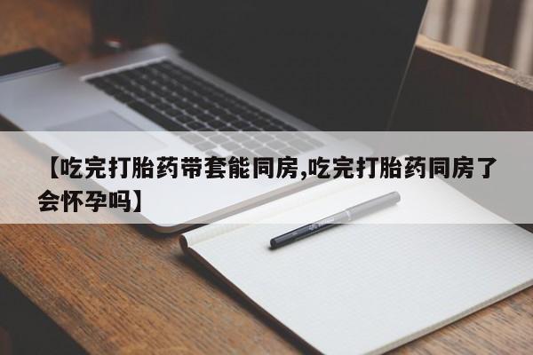 堕胎药货到付款【吃完打胎药带套能同房,吃完打胎药同房了会怀孕吗】