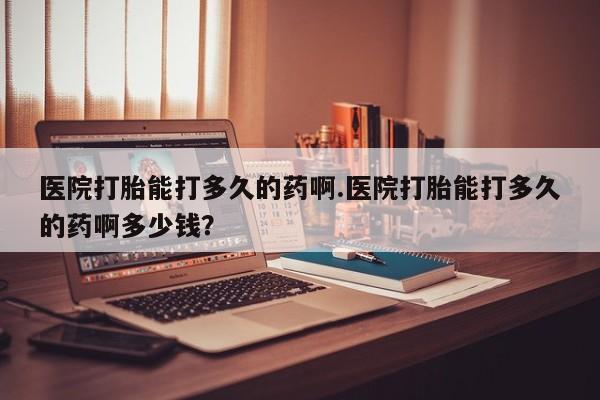 堕胎药货到付款医院打胎能打多久的药啊.医院打胎能打多久的药啊多少钱？