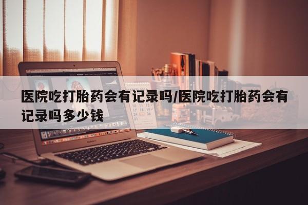 堕胎药货到付款医院吃打胎药会有记录吗/医院吃打胎药会有记录吗多少钱