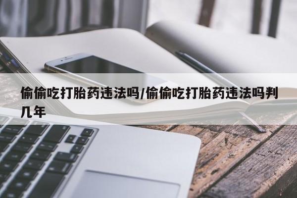 堕胎药货到付款偷偷吃打胎药违法吗/偷偷吃打胎药违法吗判几年