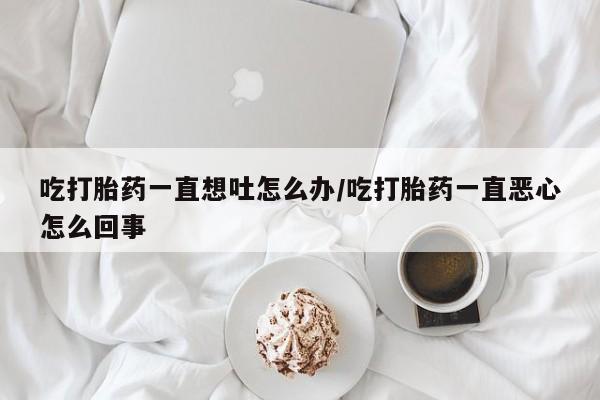 堕胎药货到付款吃打胎药一直想吐怎么办/吃打胎药一直恶心怎么回事