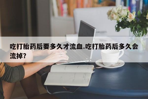 堕胎药货到付款吃打胎药后要多久才流血.吃打胎药后多久会流掉？