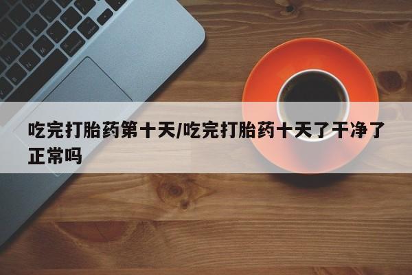 堕胎药货到付款吃完打胎药第十天/吃完打胎药十天了干净了正常吗