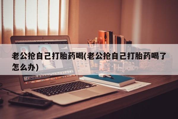 堕胎药货到付款老公抢自己打胎药喝(老公抢自己打胎药喝了怎么办)