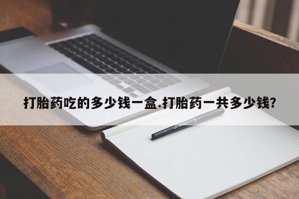 堕胎药货到付款打胎药吃的多少钱一盒.打胎药一共多少钱？