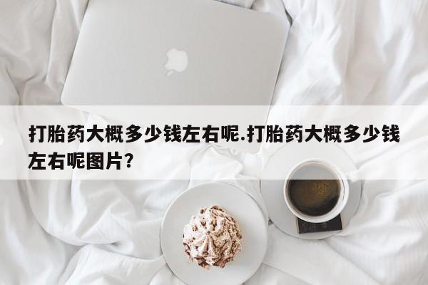 堕胎药货到付款打胎药大概多少钱左右呢.打胎药大概多少钱左右呢图片？