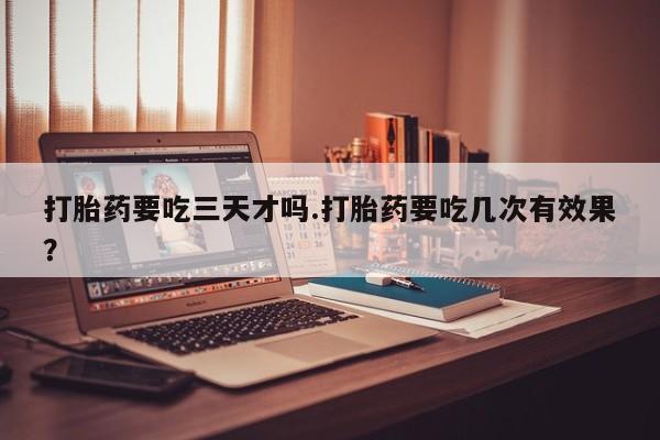 堕胎药货到付款打胎药要吃三天才吗.打胎药要吃几次有效果？