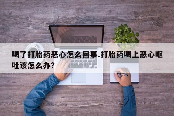 堕胎药货到付款喝了打胎药恶心怎么回事.打胎药喝上恶心呕吐该怎么办？