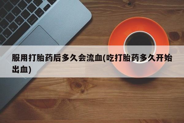 堕胎药货到付款服用打胎药后多久会流血(吃打胎药多久开始出血)