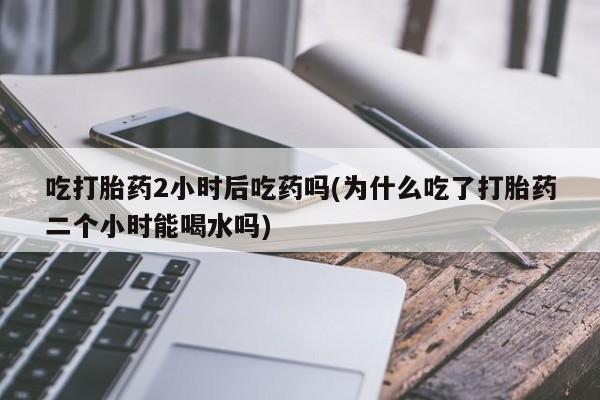 堕胎药货到付款吃打胎药2小时后吃药吗(为什么吃了打胎药二个小时能喝水吗)