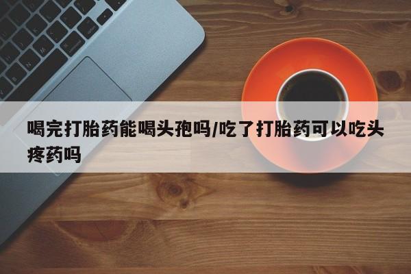 堕胎药货到付款喝完打胎药能喝头孢吗/吃了打胎药可以吃头疼药吗
