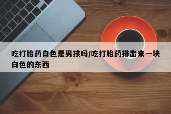 堕胎药货到付款吃打胎药白色是男孩吗/吃打胎药排出来一块白色的东西