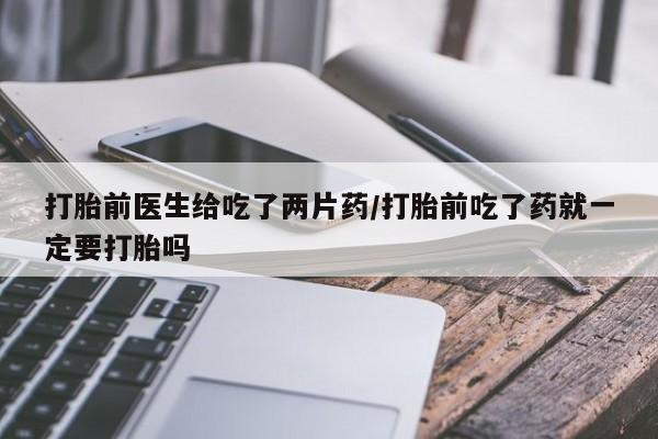 堕胎药货到付款打胎前医生给吃了两片药/打胎前吃了药就一定要打胎吗