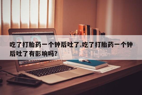 堕胎药货到付款吃了打胎药一个钟后吐了.吃了打胎药一个钟后吐了有影响吗？