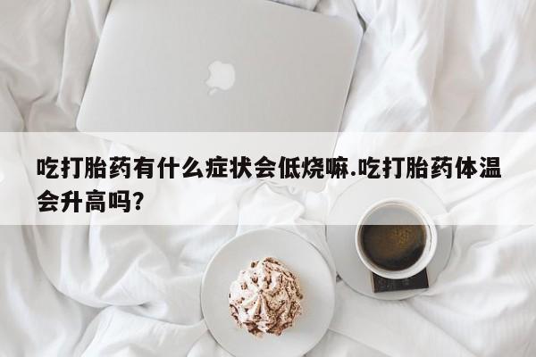 堕胎药货到付款吃打胎药有什么症状会低烧嘛.吃打胎药体温会升高吗？
