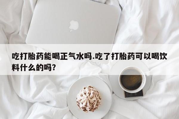 堕胎药货到付款吃打胎药能喝正气水吗.吃了打胎药可以喝饮料什么的吗？