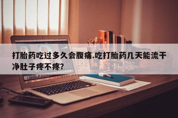 堕胎药货到付款打胎药吃过多久会腹痛.吃打胎药几天能流干净肚子疼不疼？