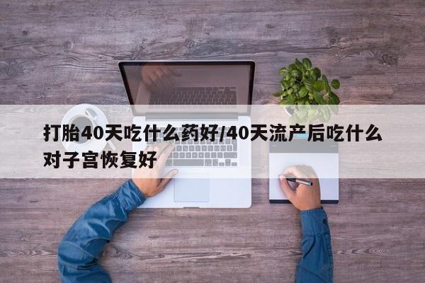 堕胎药货到付款打胎40天吃什么药好/40天流产后吃什么对子宫恢复好