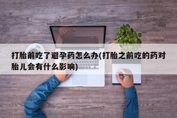 堕胎药货到付款打胎前吃了避孕药怎么办(打胎之前吃的药对胎儿会有什么影响)