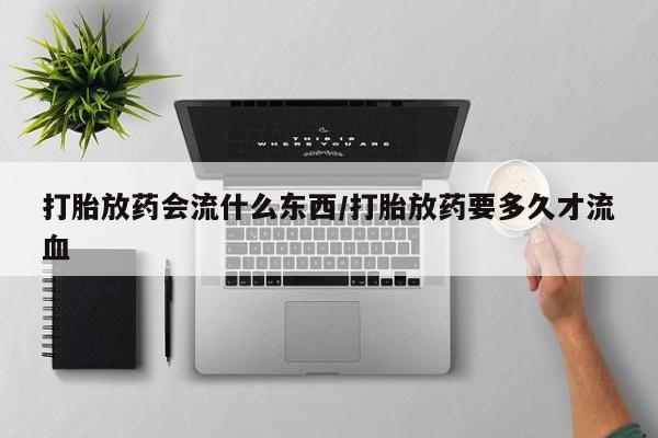 堕胎药货到付款打胎放药会流什么东西/打胎放药要多久才流血