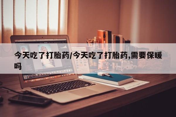 堕胎药货到付款今天吃了打胎药/今天吃了打胎药,需要保暖吗