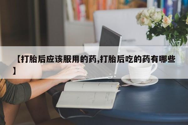 堕胎药货到付款【打胎后应该服用的药,打胎后吃的药有哪些】