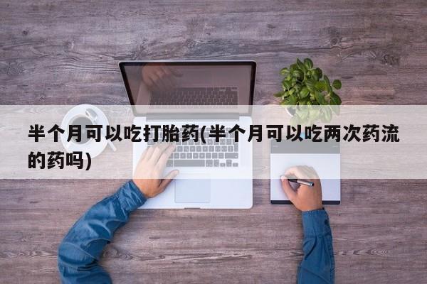 堕胎药货到付款半个月可以吃打胎药(半个月可以吃两次药流的药吗)
