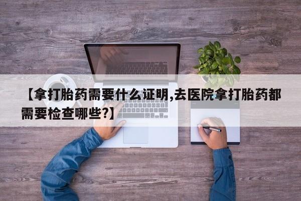 堕胎药货到付款【拿打胎药需要什么证明,去医院拿打胎药都需要检查哪些?】