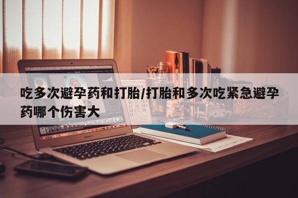 堕胎药货到付款吃多次避孕药和打胎/打胎和多次吃紧急避孕药哪个伤害大