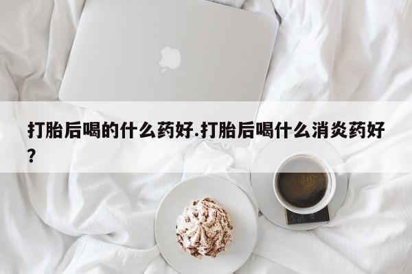 堕胎药货到付款打胎后喝的什么药好.打胎后喝什么消炎药好？
