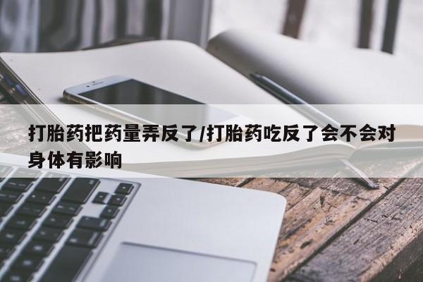 堕胎药货到付款打胎药把药量弄反了/打胎药吃反了会不会对身体有影响
