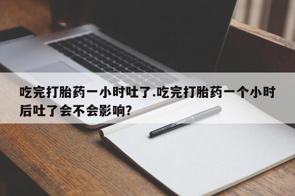 堕胎药货到付款吃完打胎药一小时吐了.吃完打胎药一个小时后吐了会不会影响？