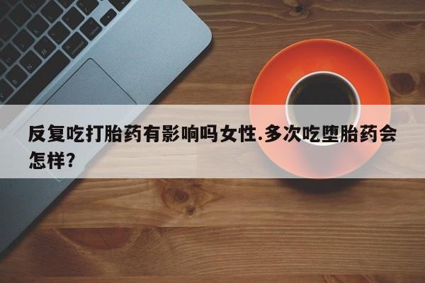 堕胎药货到付款反复吃打胎药有影响吗女性.多次吃堕胎药会怎样？