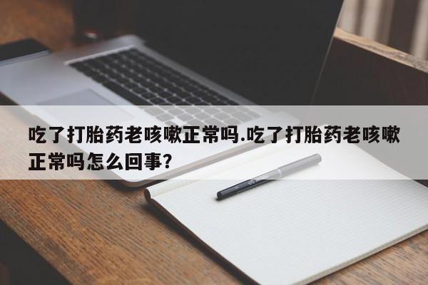 堕胎药货到付款吃了打胎药老咳嗽正常吗.吃了打胎药老咳嗽正常吗怎么回事？