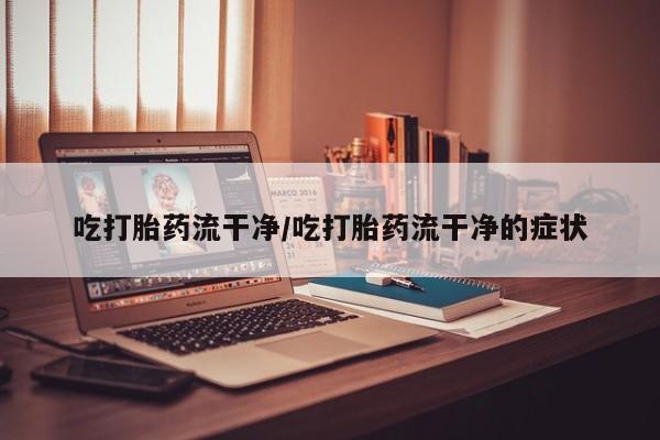 堕胎药货到付款吃打胎药流干净/吃打胎药流干净的症状