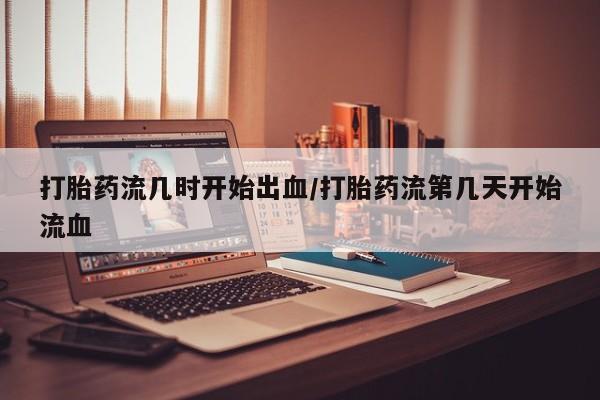 堕胎药货到付款打胎药流几时开始出血/打胎药流第几天开始流血