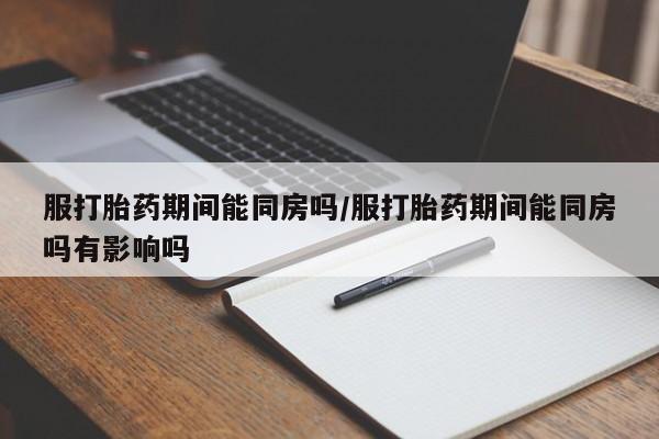 堕胎药货到付款服打胎药期间能同房吗/服打胎药期间能同房吗有影响吗